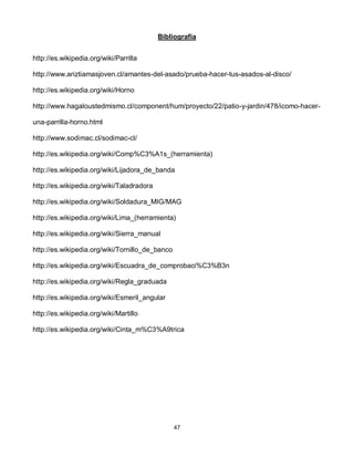 Bibliografía


http://es.wikipedia.org/wiki/Parrilla

http://www.ariztiamasjoven.cl/amantes-del-asado/prueba-hacer-tus-asados-al-disco/

http://es.wikipedia.org/wiki/Horno

http://www.hagaloustedmismo.cl/component/hum/proyecto/22/patio-y-jardin/478/icomo-hacer-

una-parrilla-horno.html

http://www.sodimac.cl/sodimac-cl/

http://es.wikipedia.org/wiki/Comp%C3%A1s_(herramienta)

http://es.wikipedia.org/wiki/Lijadora_de_banda

http://es.wikipedia.org/wiki/Taladradora

http://es.wikipedia.org/wiki/Soldadura_MIG/MAG

http://es.wikipedia.org/wiki/Lima_(herramienta)

http://es.wikipedia.org/wiki/Sierra_manual

http://es.wikipedia.org/wiki/Tornillo_de_banco

http://es.wikipedia.org/wiki/Escuadra_de_comprobaci%C3%B3n

http://es.wikipedia.org/wiki/Regla_graduada

http://es.wikipedia.org/wiki/Esmeril_angular

http://es.wikipedia.org/wiki/Martillo

http://es.wikipedia.org/wiki/Cinta_m%C3%A9trica




                                                 47
 