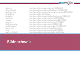 Kätzchen            http://www.flickr.com/photos/crsan/4804813050
Netzwerkswitch      http://www.flickr.com/photos/br1dotcom/4296987925
JavaScript Code     http://www.flickr.com/photos/dmitry-baranovskiy/2378867408
Html5 Sticker       http://www.w3.org/html/logo
Heuballen           http://www.flickr.com/photos/janeladeimagens/166051502
Weinfässer          http://www.flickr.com/photos/jimnix/4623989305
Voodoo              http://www.flickr.com/photos/adamcohn/2827720891
Antennen            http://www.flickr.com/photos/thristian/295133206
Telefonrechnung     http://www.flickr.com/photos/wili/2254907478
Straßenarbeiten     http://www.flickr.com/photos/dougtone/4153798733
Ordner Icon         http://www.iconarchive.com/artist/deleket.html
Desk                http://www.flickr.com/photos/akeg/4652982150
Apple vs. Android   http://aoisora9x.deviantart.com/gallery/#/d2rpdbp




  Bildnachweis
 