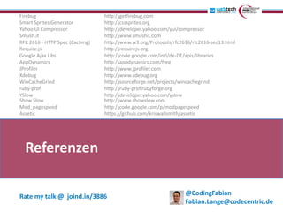 Firebug                          http://getfirebug.com
Smart Sprites Generator          http://csssprites.org
Yahoo UI Compressor              http://developer.yahoo.com/yui/compressor
Smush.it                         http://www.smushit.com
RFC 2616 - HTTP Spec (Caching)   http://www.w3.org/Protocols/rfc2616/rfc2616-sec13.html
Require.js                       http://requirejs.org
Google Ajax Libs                 http://code.google.com/intl/de-DE/apis/libraries
AppDynamics                      http://appdynamics.com/free
JProfiler                        http://www.jprofiler.com
Xdebug                           http://www.xdebug.org
WinCacheGrind                    http://sourceforge.net/projects/wincachegrind
ruby-prof                        http://ruby-prof.rubyforge.org
YSlow                            http://developer.yahoo.com/yslow
Show Slow                        http://www.showslow.com
Mod_pagespeed                    http://code.google.com/p/modpagespeed
Assetic                          https://github.com/kriswallsmith/assetic




  Referenzen

Rate my talk @ joind.in/3886                                      @CodingFabian
                                                                  Fabian.Lange@codecentric.de
 