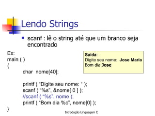Lendo Strings scanf :  lê o string até que um branco seja encontrado   Ex: main ( )  { char  nome[40]; printf ( “Digite seu nome: “ ); scanf ( “%s”, &nome[ 0 ] ); //scanf ( “%s”, nome );   printf ( “Bom dia %c”, nome[0] ); } Saída : Digite seu nome:  Jose Maria Bom dia  Jose   