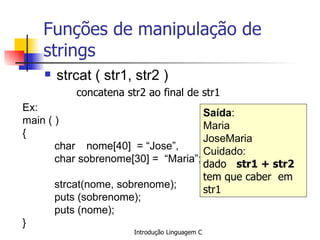 Funções de manipulação de strings strcat ( str1, str2 ) concatena str2 ao final de str1   Ex: main ( )  { char  nome[40]  = “Jose”,  char sobrenome[30] =  “Maria”; strcat(nome, sobrenome); puts (sobrenome); puts (nome); } Saída : Maria JoseMaria Cuidado:  dado  str1 + str2   tem que caber  em str1 
