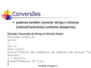 Conversões podemos também converter strings e números (inteiros/fracionários) conforme desejarmos:   Exemplo: Conversão de String em Número Inteiro #include <stdio.h> main() { int i; char s[10]; printf(“Digite uma sequencia de numeros com letras: “); gets(s); i = atoi(s); printf(“Numero: %d “,i); }   