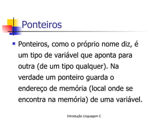 Ponteiros Ponteiros, como o próprio nome diz, é um tipo de variável que aponta para outra (de um tipo qualquer). Na verdade um ponteiro guarda o endereço de memória (local onde se encontra na memória) de uma variável. 