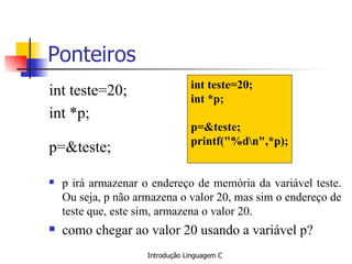 Ponteiros int teste=20; int *p; p=&teste; p irá armazenar o endereço de memória da variável teste. Ou seja, p não armazena o valor 20, mas sim o endereço de teste que, este sim, armazena o valor 20. como chegar ao valor 20 usando a variável p? int teste=20; int *p; p=&teste; printf("%d\n",*p); 