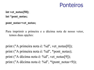 Ponteiros int vet_notas[50]; int *pont_notas; pont_notas=vet_notas; Para imprimir a primeira e a décima nota de nosso vetor, temos duas opções: print ("A primeira nota é: %d", vet_notas[0]); print ("A primeira nota é: %d", *pont_notas); print ("A décima nota é: %d", vet_notas[9]); print ("A décima nota é: %d", *(pont_notas+9)); 