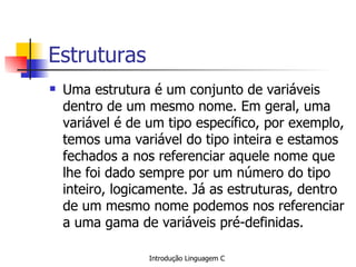 Estruturas Uma estrutura é um conjunto de variáveis dentro de um mesmo nome. Em geral, uma variável é de um tipo específico, por exemplo, temos uma variável do tipo inteira e estamos fechados a nos referenciar aquele nome que lhe foi dado sempre por um número do tipo inteiro, logicamente. Já as estruturas, dentro de um mesmo nome podemos nos referenciar a uma gama de variáveis pré-definidas. 