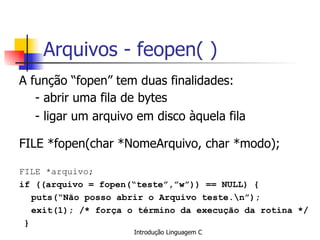 Arquivos - feopen( ) A função “fopen” tem duas finalidades: - abrir uma fila de bytes - ligar um arquivo em disco àquela fila FILE *fopen(char *NomeArquivo, char *modo); FILE *arquivo; if ((arquivo = fopen(“teste”,”w”)) == NULL) { puts(“Não posso abrir o Arquivo teste.\n”); exit(1); /* força o término da execução da rotina */ } 