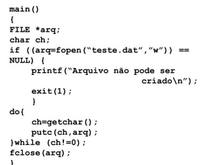 main() { FILE *arq; char ch; if ((arq=fopen(“teste.dat”,”w”)) == NULL) { printf(“Arquivo não pode ser  criado\n”); exit(1); } do{ ch=getchar(); putc(ch,arq); }while (ch!=0); fclose(arq); } 