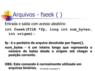 Arquivos - fseek ( ) Entrada e saída com acesso aleatório int fseek(FILE *fp, long int num_bytes, int origem); fp - é o ponteiro de arquivo devolvido por fopen(). num_bytes - é um inteiro longo que representa o número de bytes desde a origem até chegar a posição corrente.  OBS: Este comando é normalmente utilizado em arquivos binários. 