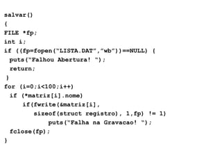 salvar() { FILE *fp; int i; if ((fp=fopen(“LISTA.DAT”,”wb”))==NULL) { puts(“Falhou Abertura!  “); return; } for (i=0;i<100;i++) if (*matriz[i].nome) if(fwrite(&matriz[i], sizeof(struct registro), 1,fp) != 1) puts(“Falha na Gravacao!  “); fclose(fp); } 