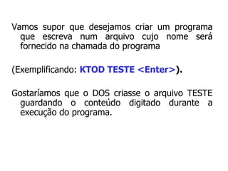 Vamos supor que desejamos criar um programa que escreva num arquivo cujo nome será fornecido na chamada do programa  (Exemplificando:  KTOD TESTE <Enter> ).   Gostaríamos que o DOS criasse o arquivo TESTE guardando o conteúdo digitado durante a execução do programa. 