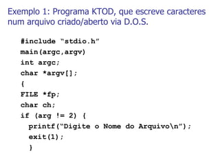 Exemplo 1: Programa KTOD, que escreve caracteres num arquivo criado/aberto via D.O.S. #include “stdio.h” main(argc,argv) int argc; char *argv[]; { FILE *fp; char ch; if (arg != 2) { printf(“Digite o Nome do Arquivo\n”); exit(1); } 