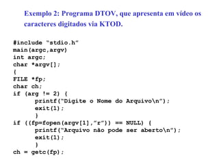 Exemplo 2: Programa DTOV, que apresenta em vídeo os  caracteres digitados via KTOD. #include “stdio.h” main(argc,argv) int argc; char *argv[]; { FILE *fp; char ch; if (arg != 2) { printf(“Digite o Nome do Arquivo\n”); exit(1); } if ((fp=fopen(argv[1],”r”)) == NULL) { printf(“Arquivo não pode ser aberto\n”); exit(1); } ch = getc(fp); 