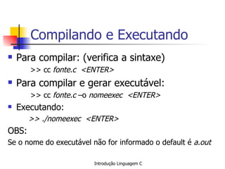 Compilando e Executando Para compilar: (verifica a sintaxe) >> cc  fonte.c  <ENTER> Para compilar e gerar executável: >> cc  fonte.c  –o  nomeexec  <ENTER> Executando: >> ./nomeexec  <ENTER> OBS: Se o nome do executável não for informado o default é  a.out 