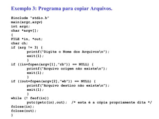 Exemplo 3: Programa para copiar Arquivos. #include “stdio.h” main(argc,argv) int argc; char *argv[]; { FILE *in, *out; char ch; if (arg != 3) { printf(“Digite o Nome dos Arquivos\n”); exit(1); }   if ((in=fopen(argv[1],”rb”)) == NULL) { printf(“Arquivo origem não existe\n”); exit(1); }   if ((out=fopen(argv[2],”wb”)) == NULL) { printf(“Arquivo destino não existe\n”); exit(1); } while (! feof(in))  putc(getc(in),out);  /* esta é a cópia propriamente dita */ fclose(in); fclose(out); } 