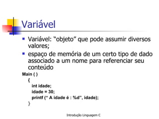 Variável Variável: “objeto” que pode assumir diversos valores; espaço de memória de um certo tipo de dado associado a um nome para referenciar seu conteúdo   Main ( ) {   int idade;   idade = 30;     printf (“ A idade é : %d”, idade); }   