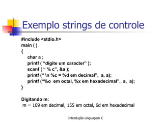 Exemplo strings de controle #include <stdio.h> main ( ) { char a ; printf ( “digite um caracter” ); scanf ( “ % c”, &a ); printf (“ \n %c = %d em decimal”,  a, a); printf (“%o  em octal, %x em hexadecimal”,  a,  a); }   Digitando m:   m = 109 em decimal, 155 em octal, 6d em hexadecimal   