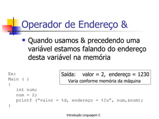 Operador de Endereço & Quando usamos & precedendo uma variável estamos falando do endereço desta variável na memória Ex: Main ( ) { int num; num = 2; printf (“valor = %d, endereço = %Iu”, num,&num); }   Saída:  valor = 2,  endereço = 1230 Varia conforme memória da máquina   
