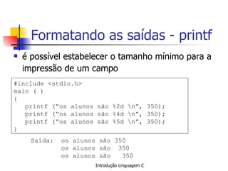 Formatando as saídas - printf é possível estabelecer o tamanho mínimo para a impressão de um campo   #include <stdio.h> main ( ) { printf (“os alunos são %2d \n”, 350); printf (“os alunos são %4d \n”, 350); printf (“os alunos são %5d \n”, 350); }  Saída:  os alunos são 350   os alunos são  350 os alunos são  350   