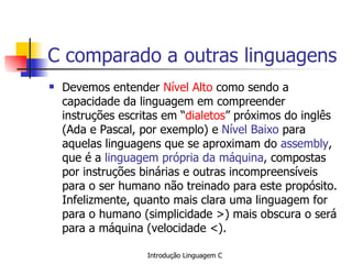 C comparado a outras linguagens Devemos entender  Nível Alto  como sendo a capacidade da linguagem em compreender instruções escritas em “ dialetos ” próximos do inglês (Ada e Pascal, por exemplo) e  Nível Baixo  para aquelas linguagens que se aproximam do  assembly , que é a  linguagem própria da máquina , compostas por instruções binárias e outras incompreensíveis para o ser humano não treinado para este propósito. Infelizmente, quanto mais clara uma linguagem for para o humano (simplicidade >) mais obscura o será para a máquina (velocidade <).   