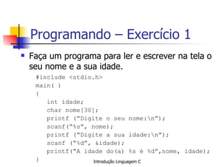 Programando – Exercício 1 Faça um programa para ler e escrever na tela o seu nome e a sua idade. #include <stdio.h> main( ) { int idade; char nome[30];  printf (“Digite o seu nome:\n”); scanf(“%s”, nome); printf (“Digite a sua idade:\n”); scanf (“%d”, &idade); printf(“A idade do(a) %s é %d”,nome, idade); } 