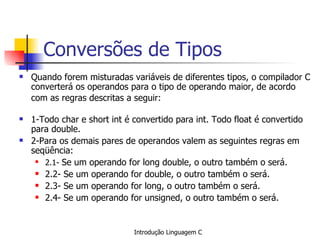 Conversões de Tipos Quando forem misturadas variáveis de diferentes tipos, o compilador C converterá os operandos para o tipo de operando maior, de acordo com as regras descritas a seguir:   1-Todo char e short int é convertido para int. Todo float é convertido para double. 2-Para os demais pares de operandos valem as seguintes regras em seqüência: 2.1-  Se um operando for long double, o outro também o será. 2.2- Se um operando for double, o outro também o será. 2.3- Se um operando for long, o outro também o será. 2.4- Se um operando for unsigned, o outro também o será.   