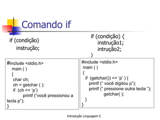 Comando if if (condição) instrução; # include <stdio.h> main ( ) { char ch; ch = getchar ( ); if  (ch == ‘p’) printf (“você pressionou a tecla p”); }   if (condição) { instrução1; intrução2; } #include <stdio.h>  main ( ) { if  (getchar()) == ‘p’ ) { printf (“ você digitou p”); printf (“ pressione outra tecla ”);   getchar( ); } }   