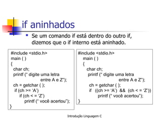 if aninhados  Se   um comando if está dentro do outro if, dizemos que o if interno está aninhado. #include <stdio.h> main ( ) { char ch; printf (“ digite uma letra  entre A e Z”); ch = getchar ( ); if (ch >= ‘A’) if (ch < = ‘Z’) printf (“ você acertou”); }   #include <stdio.h> main ( ) { char ch; printf (“ digite uma letra  entre A e Z”); ch = getchar ( ); if  ((ch >= ‘A’)  &&  (ch < = ‘Z’))   printf (“ você acertou”); }   