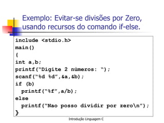 Exemplo: Evitar-se divisões por Zero, usando recursos do comando if-else. include <stdio.h> main() { int a,b; printf(“Digite 2 números: “); scanf(“%d %d”,&a,&b); if (b) printf(“%f”,a/b); else printf(“Nao posso dividir por zero\n”); }   
