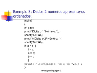Exemplo 3: Dados 2 números apresente-os ordenados. main() { int a,b,t; printf(“Digite o 1º Número: “); scanf(“%d”,&a); printf(“\nDigite o 2º Número: “); scanf(“%d”,&b); if (a < b) { t = a; a = b; b = t; } printf(“\nOrdenados: %d e %d “,b,a); }   