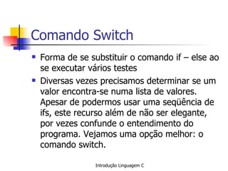 Comando Switch Forma de se substituir o comando if – else ao se executar vários testes Diversas vezes precisamos determinar se um valor encontra-se numa lista de valores. Apesar de podermos usar uma seqüência de ifs, este recurso além de não ser elegante, por vezes confunde o entendimento do programa. Vejamos uma opção melhor: o comando switch.   