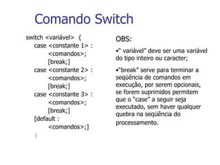 Comando Switch switch <variável>  { case <constante 1> : <comandos>; [break;]  case <constante 2> : <comandos>; [break;]  case <constante 3> : <comandos>; [break;] [default : <comandos>;] }   OBS: “  variável” deve ser uma variável do tipo inteiro ou caracter; “ break” serve para terminar a seqüência de comandos em execução, por serem opcionais, se forem suprimidos permitem que o “case” a seguir seja executado, sem haver qualquer quebra na seqüência do processamento.   