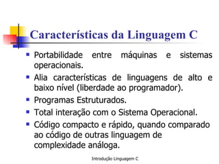 Características da Linguagem C Portabilidade entre máquinas e sistemas operacionais. Alia características de linguagens de alto e baixo nível (liberdade ao programador). Programas Estruturados. Total interação com o Sistema Operacional. Código compacto e rápido, quando comparado ao código de outras linguagem de complexidade análoga.   