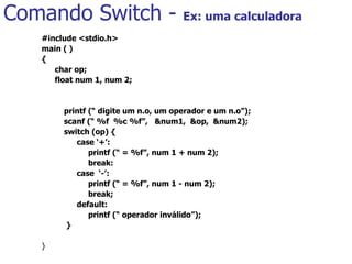 Comando Switch -  Ex: uma calculadora #include <stdio.h> main ( ) { char op; float num 1, num 2;     printf (“ digite um n.o, um operador e um n.o”);   scanf (“ %f  %c %f”,  &num1,  &op,  &num2);   switch (op) { case ‘+’:   printf (“ = %f”, num 1 + num 2);   break: case  ‘-’:   printf (“ = %f”, num 1 - num 2);   break; default:   printf (“ operador inválido”);   } }   