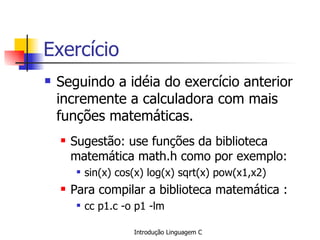 Exercício Seguindo a idéia do exercício anterior incremente a calculadora com mais funções matemáticas. Sugestão: use funções da biblioteca matemática math.h como por exemplo: sin(x) cos(x) log(x) sqrt(x) pow(x1,x2) Para compilar a biblioteca  matemática  : cc p1.c -o p1 -lm 