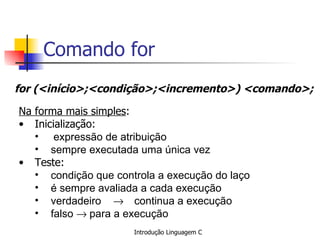 Comando for for (<início>;<condição>;<incremento>) <comando>;   Na forma mais simples : Inicialização: expressão de atribuição sempre executada uma única vez Teste: condição que controla a execução do laço é sempre avaliada a cada execução verdadeiro   continua a execução falso   para a execução  