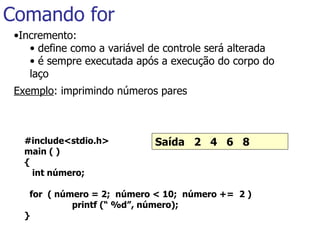 Comando for Incremento: define como a variável de controle será alterada é sempre executada após a execução do corpo do laço Exemplo : imprimindo números pares #include<stdio.h> main ( ) { int número;   for  ( número = 2;  número < 10;  número +=  2 )   printf (“ %d”, número); }   Saída  2  4  6  8   