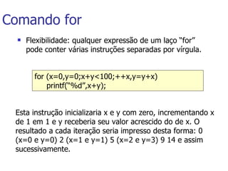 Comando for Flexibilidade: qualquer expressão de um laço “for” pode conter várias instruções separadas por vírgula. for (x=0,y=0;x+y<100;++x,y=y+x)  printf(“%d”,x+y);   Esta instrução inicializaria x e y com zero, incrementando x de 1 em 1 e y receberia seu valor acrescido do de x. O resultado a cada iteração seria impresso desta forma: 0 (x=0 e y=0) 2 (x=1 e y=1) 5 (x=2 e y=3) 9 14 e assim sucessivamente.   