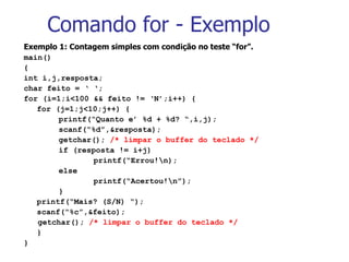 Comando for - Exemplo Exemplo 1: Contagem simples com condição no teste “for”. main() { int i,j,resposta; char feito = ‘ ‘; for (i=1;i<100 && feito !=  ‘N’;i++) { for (j=1;j<10;j++) { printf(“Quanto e’ %d + %d? “,i,j); scanf(“%d”,&resposta); getchar();  /* limpar o buffer do teclado */ if (resposta != i+j) printf(“Errou!\n); else printf(“Acertou!\n”); } printf(“Mais? (S/N) “); scanf(“%c”,&feito); getchar();  /* limpar o buffer do teclado */ } } 