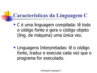 Características da Linguagem C C é uma linguagem compilada: lê todo o código fonte e gera o código objeto (ling. de máquina) uma única vez. Linguagens Interpretadas: lê o código fonte, traduz e executa cada vez que o  programa for executado. 