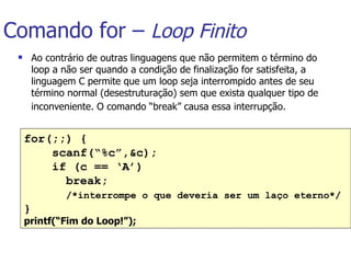 Comando for –  Loop Finito Ao contrário de outras linguagens que não permitem o término do loop a não ser quando a condição de finalização for satisfeita, a linguagem C permite que um loop seja interrompido antes de seu término normal (desestruturação) sem que exista qualquer tipo de inconveniente. O comando “break” causa essa interrupção.   for(;;) { scanf(“%c”,&c); if (c == ‘A’)    break;  /*interrompe o que deveria ser um laço eterno*/ } printf(“Fim do Loop!”);   