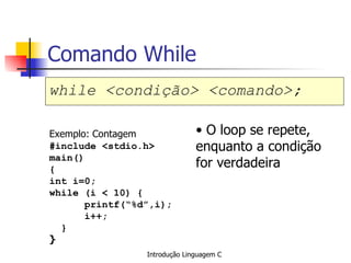 Comando While while <condição> <comando>;   Exemplo: Contagem #include <stdio.h> main() { int i=0; while (i < 10) { printf(“%d”,i); i++; } }   O loop se repete, enquanto a condição for verdadeira 