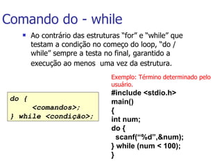 Comando do - while Ao contrário das estruturas “for” e “while” que testam a condição no começo do loop, “do / while” sempre a testa no final, garantido a execução ao menos  uma vez da estrutura.   do { <comandos>; } while <condição>;   Exemplo: Término determinado pelo usuário. #include <stdio.h> main() { int num; do { scanf(“%d”,&num); } while (num < 100); }   