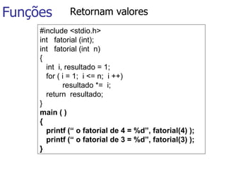Funções Retornam valores #include <stdio.h> int  fatorial (int); int  fatorial (int  n) { int  i, resultado = 1;    for ( i = 1;  i <= n;  i ++) resultado *=  i; return  resultado; }  main ( ) { printf (“ o fatorial de 4 = %d”, fatorial(4) ); printf (“ o fatorial de 3 = %d”, fatorial(3) ); }  