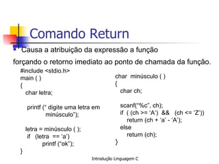Comando Return Causa a atribuição da expressão a função forçando o retorno imediato ao ponto de chamada da função.   #include <stdio.h> main ( ) { char letra;   printf (“ digite uma letra em minúsculo”); letra = minúsculo ( ); if  (letra  == ‘a’)  printf (“ok”); } char  minúsculo ( ) { char ch; scanf(“%c”, ch);  if  ( (ch >= ‘A’)  &&  (ch <= ‘Z’)) return (ch + ‘a’ - ‘A’); else return (ch); }  