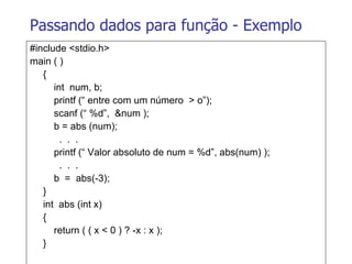 Passando dados para função - Exemplo #include <stdio.h> main ( ) {   int  num, b;   printf (“ entre com um número  > o”);   scanf (“ %d”,  &num );   b = abs (num);   .  .  .   printf (“ Valor absoluto de num = %d”, abs(num) );   .  .  .   b  =  abs(-3); } int  abs (int x) {   return ( ( x < 0 ) ? -x : x ); } 