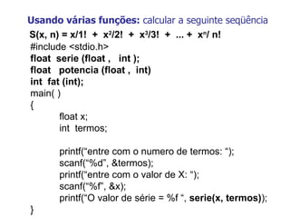 Usando várias funções:  calcular a seguinte seqüência S(x, n) = x/1!  +  x 2 /2!  +  x 3 /3!  +  ... +  x n / n! #include <stdio.h> float  serie (float ,  int ); float  potencia (float ,  int)   int  fat (int); main( ) { float x; int  termos;   printf(“entre com o numero de termos: “);  scanf(“%d”, &termos); printf(“entre com o valor de X: “);  scanf(“%f”, &x); printf(“O valor de série = %f “,  serie(x, termos) ); } 