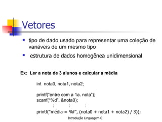 Vetores tipo de dado usado para representar uma coleção de variáveis de um mesmo tipo   estrutura de dados homogênea unidimensional   Ex:  Ler a nota de 3 alunos e calcular a média   int  nota0, nota1, nota2;   printf(“entre com a 1a. nota”); scanf(“%d”, &nota0); : : : printf(“média = %f”, (nota0 + nota1 + nota2) / 3));   