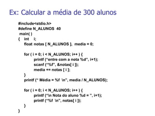 Ex: Calcular a média de 300 alunos #include<stdio.h> #define N_ALUNOS  40   main( ) { int  i; float notas [ N_ALUNOS ],  media = 0;   for ( i = 0; i < N_ALUNOS; i++ ) { printf (“entre com a nota %d”, i+1); scanf (“%f”, &notas[ i ]); media += notas [ i ]; }   printf (“ Média = %f  \n”, media / N_ALUNOS);   for ( i = 0; i < N_ALUNOS; i++ ) { printf (“\n Nota do aluno %d = ”, i+1); printf (“%f  \n”, notas[ i ]); } }   