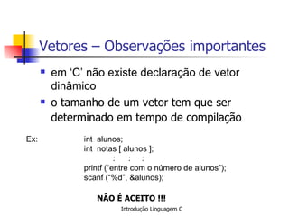 Vetores – Observações importantes em ‘C’ não existe declaração de vetor  dinâmico o tamanho de um vetor tem que ser determinado em tempo de compilação   Ex:   int  alunos;  int  notas [ alunos ]; :  : : printf (“entre com o número de alunos”); scanf (“%d”, &alunos);   NÂO É ACEITO !!!   